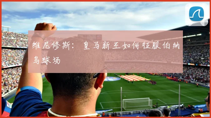 维尼修斯：皇马新王如何征服伯纳乌球场