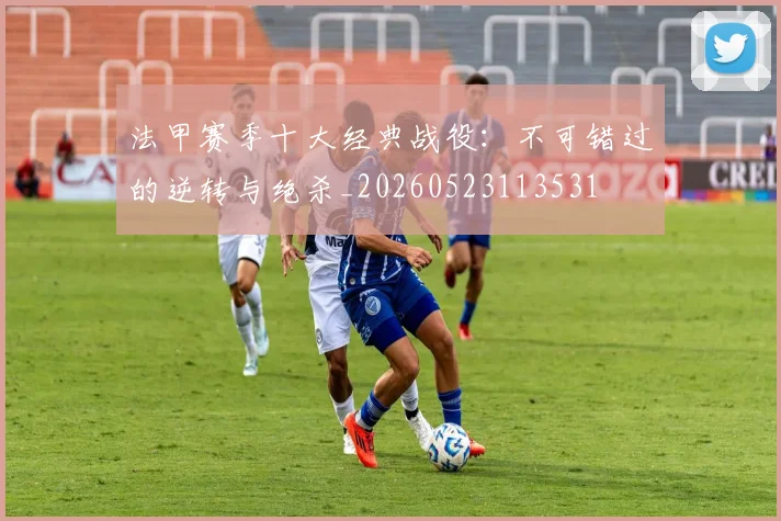 法甲赛季十大经典战役：不可错过的逆转与绝杀_20260523113531