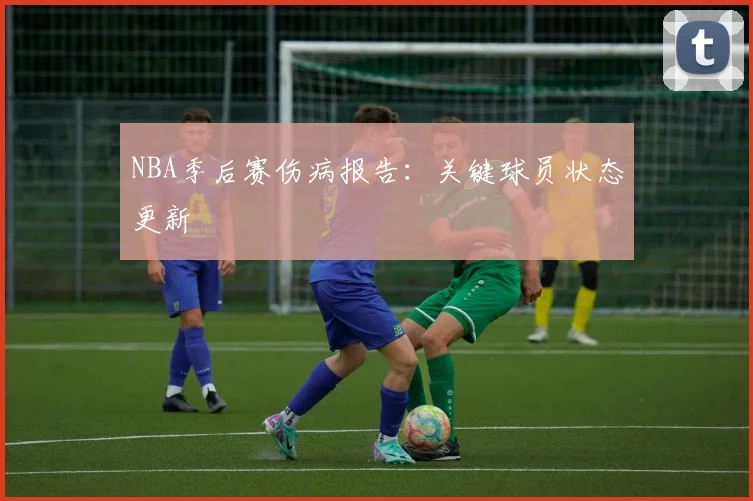 NBA季后赛伤病报告：关键球员状态更新