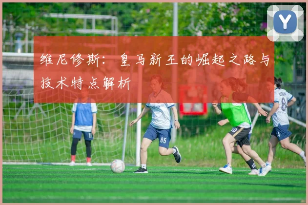 维尼修斯：皇马新王的崛起之路与技术特点解析
