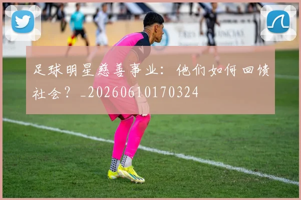 足球明星慈善事业：他们如何回馈社会？_20260610170324