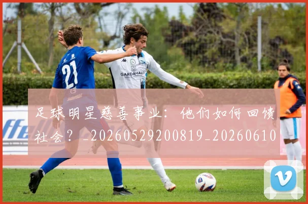 足球明星慈善事业：他们如何回馈社会？_20260529200819_20260610170324