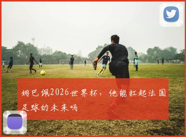姆巴佩2026世界杯,他能扛起法国足球的未来吗