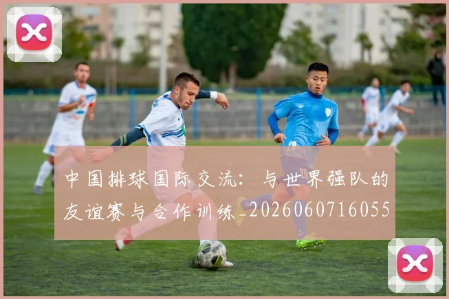 中国排球国际交流：与世界强队的友谊赛与合作训练_20260607160551